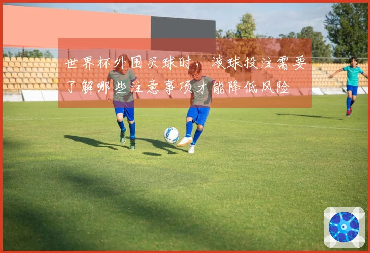 世界杯外围买球时，滚球投注需要了解哪些注意事项才能降低风险
